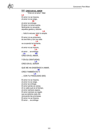 Cancionero Para Misas
101
181 CREO EN EL AMOR
“Creo en el amor”, Mati
LA
El amor no se impone,
el amor no se exige..
MI
el amor se entrega.
El amor no toma cuenta,
fácilmente no recuerda
aquellos gestos y dolores
LA
... todo lo excusa, todo lo acepta.
RE
El amor no es prisionero,
es ave libre y con sus alas
LA
va cruzando la tormenta.
MI
el amor no se impone,
LA
el amor ... se entrega.
LA RE
CREO EN EL AMOR,
Y EN SU GRATUIDAD,
LA
CREO EN EL SEÑOR
QUE ME HA ENSEÑADO A AMAR,
MI
CREO TAMBIÉN EN TI
LA
... CON TU FRAGILIDAD (BIS)
El amor no se impone,
el amor no se exige,
el amor se entrega.
El amor jamás se cansa,
él no sabe qué es el tiempo,
el amor siempre espera.
El amor siempre es regalo
que se estrena cada día
renovando las promesas.
El amor no se impone,
El amor ... se entrega
 