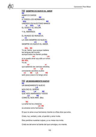 Cancionero Para Misas
102
182 SIEMPRE ES NUEVO EL AMOR
RE
AMAR ES DARSE
LA RE
A TODOS LOS HERMANOS
SOL RE
UNIENDO EN NUESTRAS MANOS
si SOL LA
EL GOZO Y EL DOLOR.
SOL
Y AL AMARNOS
RE
EL MUNDO SE RENUEVA;
mi
LA VIDA SIEMPRE ES NUEVA;
LA RE
SIEMPRE ES NUEVO EL AMOR.
SOL RE
Yo sé, Señor, que aunque hablara
las lenguas del mundo;
aunque todos me llamen profeta
mi LA
si no puedo amar soy sólo un rumor.
RE SOL
Yo sé,
mi si
que sabiendo las ciencias extrañas,
mi LA
conociendo secretos ocultos
mi MI LA RE
seré poca cosa si no tengo amor.
183 UN MANDAMIENTO NUEVO
RE
UN MANDAMIENTO NUEVO
LA
NOS DIO EL SEÑOR:
SOL LA RE
QUE NOS AMARAMOS TODOS
LA RE
COMO ÉL NOS AMÓ. (Bis)
RE
La señal de los cristianos
LA RE
es amarse como hermanos.
El que no ama a sus hermanos miente si a Dios dice que ama.
Cristo, luz, verdad y vida, al perdón y amor invita.
Dios perdona nuestras culpas y a su mesa nos invita.
Cristo es del amor la fuente del que comulga y no miente.
 