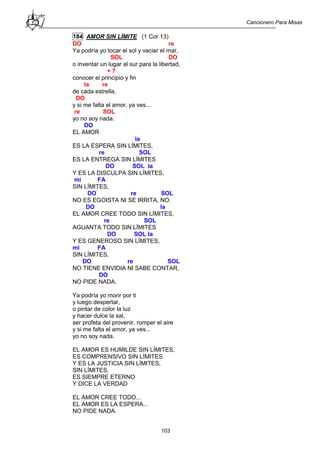 Cancionero Para Misas
103
184 AMOR SIN LÍMITE (1 Cor 13)
DO re
Ya podría yo tocar el sol y vaciar el mar,
SOL DO
o inventar un lugar al sur para la libertad,
+ 7
conocer el principio y fin
la re
de cada estrella,
DO
y si me falta el amor, ya ves...
re SOL
yo no soy nada.
DO
EL AMOR
la
ES LA ESPERA SIN LÍMITES,
re SOL
ES LA ENTREGA SIN LÍMITES
DO SOL la
Y ES LA DISCULPA SIN LÍMITES,
mi FA
SIN LÍMITES,
DO re SOL
NO ES EGOISTA NI SE IRRITA, NO.
DO la
EL AMOR CREE TODO SIN LÍMITES,
re SOL
AGUANTA TODO SIN LÍMITES
DO SOL la
Y ES GENEROSO SIN LÍMITES,
mi FA
SIN LÍMITES,
DO re SOL
NO TIENE ENVIDIA NI SABE CONTAR,
DO
NO PIDE NADA.
Ya podría yo morir por ti
y luego despertar,
o pintar de color la luz
y hacer dulce la sal,
ser profeta del provenir, romper el aire
y si me falta el amor, ya ves...
yo no soy nada.
EL AMOR ES HUMILDE SIN LÍMITES,
ES COMPRENSIVO SIN LÍMITES
Y ES LA JUSTICIA SIN LÍMITES,
SIN LÍMITES,
ES SIEMPRE ETERNO
Y DICE LA VERDAD
EL AMOR CREE TODO...
EL AMOR ES LA ESPERA...
NO PIDE NADA.
 