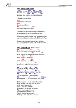 Cancionero Para Misas
104
185 DONDE HAY AMOR
lam rem MI lam
DONDE HAY AMOR, ALLÍ ESTÁ DIOS.
rem MI lam
DONDE HAY AMOR, ALLÍ ESTÁ DIOS.
Jesús nos ha reunido,
rem
amémonos hermanos,
lam
temamos al Señor
MI lam
que marcha a nuestro lado.
Jesús nos ha reunido, ahora sólo formamos
un solo corazón, amémonos hermanos.
Que cesen ya las guerras, que cese ya el dolor,
que en medio de nosotros esté Cristo el Señor.
Acaben ya rencores, que no haya división,
que en medio de nosotros esté Cristo el Señor.
186 YO TE AMARÉ (Hna. Glenda)
LA RE LA
En la pobreza o la riqueza, te amaré
RE LA
en la salud o en la enfermedad yo te amaré
fa# do#
en la tristeza o la alegría
RE LA
en la tormenta o en la Paz
MI
ante todo y sobre todo, te amaré.
RE LA MI fa#
TÚ ME AMARÁS, YO TE AMARÉ
RE si MI 7
ALIANZA ETERNA ENTRE TÚ Y YO.
RE LA MI fa#
TÚ ME AMARÁS, YO TE AMARÉ
RE si MI (LA)
HASTA QUE LA MUERTE NOS UNA MÁS.
En las buenas o en las malas, te amaré
en el pecado o en la gracia, te amaré
en la noche o en el día
en la fuerza o la debilidad
ante todo y sobre todo, te amaré.
Tú me amarás, yo te amaré
alianza eterna entre tú y yo.
Tú me amarás, yo te amaré
hasta que la muerte nos una más
 