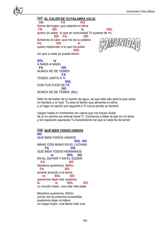 Cancionero Para Misas
105
187 EL CALOR DE TU PALABRA (Cd G)
DO FA DO
Cerca del hogar, que calienta mi alma
FA DO la SOL
quiero yo saber lo que en comunidad Tú quieres de mí.
DO FA DO
Sintiendo el calor, que me da tu palabra
FA DO la
quiero responder a lo que me pides
SOL
sin que a nada yo pueda temer.
SOL la
A NADA A NADA
FA DO
NUNCA HE DE TEMER
FA
YENDO JUNTO A TI
SOL
CON TUS OJOS DE FE
DO
NUNCA HE DE TEMER. (Bis)
Sólo he de beber de tu fuente de agua, sé que sólo ella será la que sacie
mi hambre y mi sed. Tú eres el Señor que alimenta mi alma
y si hago mi opción por seguirte a Ti nunca jamás yo temeré.
Llegan hasta mí momentos sin calma que me hacen dudar
de si mi camino se orienta hacia Ti. Comienza a faltar la paz en mi alma
y sin esperarlo apareces Tú haciéndome ver que a nada he de temer.
188 QUÉ BIEN TODOS UNIDOS
DO
QUÉ BIEN TODOS UNIDOS
SOL DO
MANO CON MANO EN EL LUCHAR.
FA DO
QUÉ BIEN TODOS HERMANOS
re SOL DO
EN EL SUFRIR Y EN EL GOZAR.
FA DO
Nosotros queremos, Señor,
FA DO
amarte amando a la tierra;
re SOL DO
queremos dejar tras nosotros
la re SOL DO
un mundo mejor, una vida más bella.
Nosotros queremos, Señor,
correr con la antorcha encendida;
queremos dejar al relevo
un fuego mejor, una llama más viva.
 