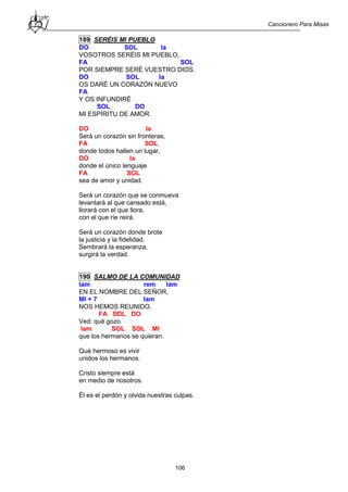 Cancionero Para Misas
106
189 SERÉIS MI PUEBLO
DO SOL la
VOSOTROS SERÉIS MI PUEBLO,
FA SOL
POR SIEMPRE SERÉ VUESTRO DIOS.
DO SOL la
OS DARÉ UN CORAZÓN NUEVO
FA
Y OS INFUNDIRÉ
SOL DO
MI ESPÍRITU DE AMOR.
DO la
Será un corazón sin fronteras,
FA SOL
donde todos hallen un lugar,
DO la
donde el único lenguaje
FA SOL
sea de amor y unidad.
Será un corazón que se conmueva
levantará al que cansado está,
llorará con el que llora,
con el que ríe reirá.
Será un corazón donde brote
la justicia y la fidelidad.
Sembrará la esperanza,
surgirá la verdad.
190 SALMO DE LA COMUNIDAD
lam rem lam
EN EL NOMBRE DEL SEÑOR,
MI + 7 lam
NOS HEMOS REUNIDO.
FA SOL DO
Ved: qué gozo
lam SOL SOL MI
que los hermanos se quieran.
Qué hermoso es vivir
unidos los hermanos.
Cristo siempre está
en medio de nosotros.
Él es el perdón y olvida nuestras culpas.
 