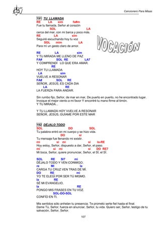 Cancionero Para Misas
107
191 TU LLAMADA
RE LA sim fa#m
Fue tu llamada, Señor al corazón
SOL LA
cerca del mar, con mi barca y poco más.
RE LA sim
Seguiré escuchando hoy tu voz
SOL mim LA
Para mí un gesto claro de amor.
RE LA sim
Y TU MIRADA ME LLENO DE PAZ
FA# SOL RE LA7
Y COMPRENDÍ LO QUE ERA AMAR.
RE
HOY TU LLAMADA
LA sim
VUELVE A RESONAR
FA# SOL RE
SEÑOR, JESÚS, ES CADA DIA
LA RE
LA FUERZA PARA ANDAR.
Sin rumbo fijo, Señor, de mar en mar, De puerto en puerto, no he encontrado lugar.
Invoque el mejor viento a mi favor Y encontré tu mano firme al timón.
Y TU MIRADA...
Y TU LLAMADA HOY VUELVE A RESONAR
SEÑOR, JESÚS, GUÍAME POR ESTE MAR
192 DÉJALO TODO
SOL DO SOL
Tu palabra entró en mi cuerpo y se hizo vida.
DO si
Tu mensaje fue llenando mi existir.
mi si mi si la-RE
Hoy estoy, Señor, dispuesto a dar, Señor, el paso.
mi si mi si DO RE7
Mi boca, Señor, quiere pronunciar, Señor, el SÍ, el SÍ.
SOL RE SI7 mi
DÉJALO TODO Y VEN CONMIGO.
re MI la
CARGA TU CRUZ VEN TRAS DE MÍ.
DO RE mi
YO TE ELEGÍ POR SER TÚ MISMO.
la RE
SÉ MI EVANGELIO,
la RE
PONGO MIS FRASES EN TU VOZ.
SOL-DO-SOL
CONFÍO EN TI.
Mis sentidos sólo anhelan tu presencia. Te prometo serte fiel hasta el final.
Dame Tú, Señor, fuerza en anunciar, Señor, tu vida. Quiero ser, Señor, testigo de tu
salvación, Señor, Señor.
 
