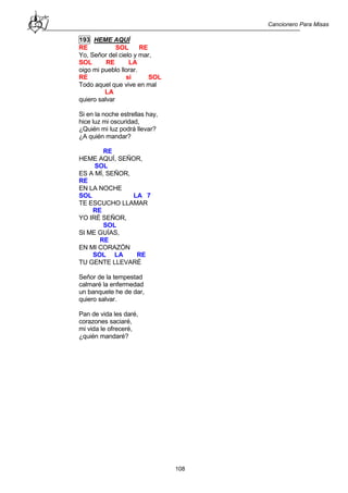 Cancionero Para Misas
108
193 HEME AQUÍ
RE SOL RE
Yo, Señor del cielo y mar,
SOL RE LA
oigo mi pueblo llorar.
RE si SOL
Todo aquel que vive en mal
LA
quiero salvar
Si en la noche estrellas hay,
hice luz mi oscuridad,
¿Quién mi luz podrá llevar?
¿A quién mandar?
RE
HEME AQUÍ, SEÑOR,
SOL
ES A MÍ, SEÑOR,
RE
EN LA NOCHE
SOL LA 7
TE ESCUCHO LLAMAR
RE
YO IRÉ SEÑOR,
SOL
SI ME GUÍAS,
RE
EN MI CORAZÓN
SOL LA RE
TU GENTE LLEVARÉ
Señor de la tempestad
calmaré la enfermedad
un banquete he de dar,
quiero salvar.
Pan de vida les daré,
corazones saciaré,
mi vida le ofreceré,
¿quién mandaré?
 