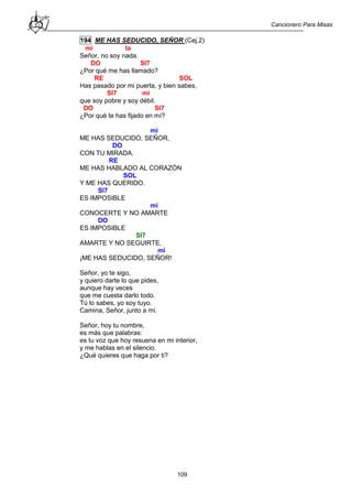 Cancionero Para Misas
109
194 ME HAS SEDUCIDO, SEÑOR (Cej.2)
mi la
Señor, no soy nada.
DO SI7
¿Por qué me has llamado?
RE SOL
Has pasado por mi puerta, y bien sabes,
SI7 mi
que soy pobre y soy débil.
DO SI7
¿Por qué te has fijado en mí?
mi
ME HAS SEDUCIDO, SEÑOR,
DO
CON TU MIRADA.
RE
ME HAS HABLADO AL CORAZÓN
SOL
Y ME HAS QUERIDO.
SI7
ES IMPOSIBLE
mi
CONOCERTE Y NO AMARTE
DO
ES IMPOSIBLE
SI7
AMARTE Y NO SEGUIRTE.
mi
¡ME HAS SEDUCIDO, SEÑOR!
Señor, yo te sigo,
y quiero darte lo que pides,
aunque hay veces
que me cuesta darlo todo.
Tú lo sabes, yo soy tuyo.
Camina, Señor, junto a mí.
Señor, hoy tu nombre,
es más que palabras:
es tu voz que hoy resuena en mi interior,
y me hablas en el silencio.
¿Qué quieres que haga por ti?
 