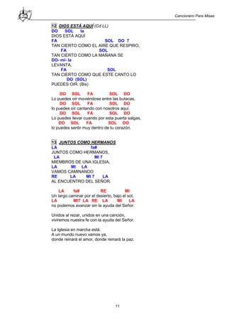 Cancionero Para Misas
11
12 DIOS ESTÁ AQUÍ (Cd LL)
DO SOL la
DIOS ESTÁ AQUÍ
FA SOL DO 7
TAN CIERTO COMO EL AIRE QUE RESPIRO,
FA SOL
TAN CIERTO COMO LA MAÑANA SE
DO- mi- la
LEVANTA,
FA SOL
TAN CIERTO COMO QUE ESTE CANTO LO
DO (SOL)
PUEDES OIR. (Bis)
DO SOL FA SOL DO
Lo puedes oír moviéndose entre las butacas,
DO SOL FA SOL DO
lo puedes oír cantando con nosotros aquí.
DO SOL FA SOL DO
Lo puedes llevar cuando por esta puerta salgas,
DO SOL FA SOL DO
lo puedes sentir muy dentro de tu corazón.
13 JUNTOS COMO HERMANOS
LA fa#
JUNTOS COMO HERMANOS,
LA MI 7
MIEMBROS DE UNA IGLESIA,
LA MI LA
VAMOS CAMINANDO
RE LA MI 7 LA
AL ENCUENTRO DEL SEÑOR.
LA fa# RE MI
Un largo caminar por el desierto, bajo el sol,
LA MI7 LA RE LA MI LA
no podemos avanzar sin la ayuda del Señor.
Unidos al rezar, unidos en una canción,
viviremos nuestra fe con la ayuda del Señor.
La Iglesia en marcha está.
A un mundo nuevo vamos ya,
donde reinará el amor, donde reinará la paz.
 