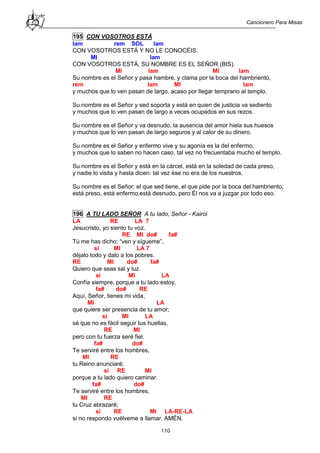 Cancionero Para Misas
110
195 CON VOSOTROS ESTÁ
lam rem SOL lam
CON VOSOTROS ESTÁ Y NO LE CONOCÉIS.
MI lam
CON VOSOTROS ESTÁ, SU NOMBRE ES EL SEÑOR (BIS).
MI lam MI lam
Su nombre es el Señor y pasa hambre, y clama por la boca del hambriento,
rem lam MI lam
y muchos que lo ven pasan de largo, acaso por llegar temprano al templo.
Su nombre es el Señor y sed soporta y está en quien de justicia va sediento
y muchos que lo ven pasan de largo a veces ocupados en sus rezos.
Su nombre es el Señor y va desnudo, la ausencia del amor hiela sus huesos
y muchos que lo ven pasan de largo seguros y al calor de su dinero.
Su nombre es el Señor y enfermo vive y su agonía es la del enfermo,
y muchos que lo saben no hacen caso, tal vez no frecuentaba mucho el templo.
Su nombre es el Señor y está en la cárcel, está en la soledad de cada preso,
y nadie lo visita y hasta dicen: tal vez ése no era de los nuestros.
Su nombre es el Señor: el que sed tiene, el que pide por la boca del hambriento,
está preso, está enfermo,está desnudo, pero Él nos va a juzgar por todo eso.
196 A TU LADO SEÑOR A tu lado, Señor - Kairoi
LA RE LA 7
Jesucristo, yo siento tu voz.
RE MI do# fa#
Tú me has dicho: “ven y sígueme”,
si MI LA 7
déjalo todo y dalo a los pobres.
RE MI do# fa#
Quiero que seas sal y luz.
si MI LA
Confía siempre, porque a tu lado estoy.
fa# do# RE
Aquí, Señor, tienes mi vida,
MI LA
que quiere ser presencia de tu amor;
si MI LA
sé que no es fácil seguir tus huellas,
RE MI
pero con tu fuerza seré fiel.
fa# do#
Te serviré entre los hombres,
MI RE
tu Reino anunciaré;
si RE MI
porque a tu lado quiero caminar.
fa# do#
Te serviré entre los hombres,
MI RE
tu Cruz abrazaré;
si RE MI LA-RE-LA
si no respondo vuélveme a llamar. AMÉN.
 