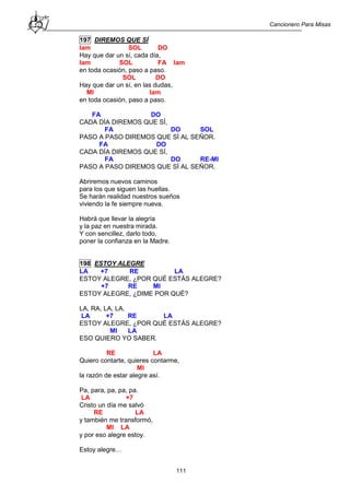 Cancionero Para Misas
111
197 DIREMOS QUE SÍ
lam SOL DO
Hay que dar un sí, cada día,
lam SOL FA lam
en toda ocasión, paso a paso.
SOL DO
Hay que dar un sí, en las dudas,
MI lam
en toda ocasión, paso a paso.
FA DO
CADA DÍA DIREMOS QUE SÍ,
FA DO SOL
PASO A PASO DIREMOS QUE SÍ AL SEÑOR.
FA DO
CADA DÍA DIREMOS QUE SÍ,
FA DO RE-MI
PASO A PASO DIREMOS QUE SÍ AL SEÑOR.
Abriremos nuevos caminos
para los que siguen las huellas.
Se harán realidad nuestros sueños
viviendo la fe siempre nueva.
Habrá que llevar la alegría
y la paz en nuestra mirada.
Y con sencillez, darlo todo,
poner la confianza en la Madre.
198 ESTOY ALEGRE
LA +7 RE LA
ESTOY ALEGRE, ¿POR QUÉ ESTÁS ALEGRE?
+7 RE MI
ESTOY ALEGRE, ¿DIME POR QUÉ?
LA, RA, LA, LA.
LA +7 RE LA
ESTOY ALEGRE, ¿POR QUÉ ESTÁS ALEGRE?
MI LA
ESO QUIERO YO SABER.
RE LA
Quiero contarte, quieres contarme,
MI
la razón de estar alegre así.
Pa, para, pa, pa, pa.
LA +7
Cristo un día me salvó
RE LA
y también me transformó,
MI LA
y por eso alegre estoy.
Estoy alegre…
 