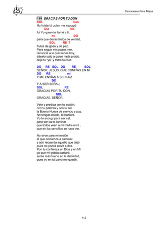 Cancionero Para Misas
112
199 GRACIAS POR TU DON
SOL mim
No fuiste tú quien me escogió
DO RE
fui Yo quien te llamé a ti.
mi DO
para que dieras frutos de verdad,
SOL RE 7
frutos de gozo y de paz.
Para seguir mis pasos ven,
renuncia a lo que tienes hoy,
dáselo todo a quien nada probó,
deja tu “yo” y toma la cruz.
DO RE SOL DO RE SOL
SEÑOR, JESÚS, QUE CONFÍAS EN MÍ
DO RE mi
Y ME ENVÍAS A SER LUZ
DO
Y A SER SEÑAL;
SOL RE
GRACIAS POR TU DON,
SOL
GRACIAS, SEÑOR.
Vete y predica con tu acción,
con tu palabra y con tu ser
la Buena Nueva de servicio y paz.
No tengas miedo, te hablaré.
Yo te escogí para ser sal,
para ser luz e iluminar
que todos vean a mi Padre en ti ,
que en los sencillos se hace ver.
No sirve para mi misión
el que comienza a caminar
y aún recuerda aquello que dejó
pues no podrá servir a dos.
Pon tu confianza en Dios y en Mí
ya que mi gracia bastará,
serás más fuerte en la debilidad,
pues yo en tu barro me quedé.
 