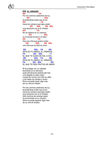 Cancionero Para Misas
113
200 EL VIÑADOR
DO FA
Por los caminos sedientos de luz,
DO SOL
levantándose antes que el sol,
DO FA
hacia los campos que lejos están,
DO SOL DO SOL
muy temprano se va el viñador.
DO FA
No se detiene en su caminar,
DO SOL
no le asusta la sed ni el calor.
DO FA
Hay una viña que quiere cuidar,
DO SOL DO SOL
una viña que es todo su amor.
DO SOL FA DO
DIOS ES TU AMIGO, EL VIÑADOR,
FA DO SOL +7
EL QUE TE CUIDA DE SOL A SOL.
DO SOL FA DO
DIOS ES TU AMIGO, EL VIÑADOR,
FA DO SOL DO
EL QUE TE PIDE FRUTOS DE AMOR.
Él te protege con un valladar
levantado en tu derredor,
quita del alma las piedras del mal,
y ha elegido la cepa mejor.
Limpia los surcos con todo su afán,
y los riega con sangre y sudor.
Dime si puede hacer algo más
por su viña el viñador.
Por los caminos sedientos de luz,
levantándose antes que el sol
hacia los campos que lejos están,
muy temprano se va el viñador.
Sólo racimos de amargo sabor
ha encontrado en tu corazón.
Dime si puede esperar algo más
de su viña el viñador.
 