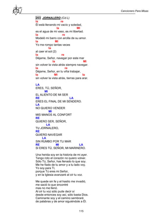 Cancionero Para Misas
115
203 JORNALERO (Cd L)
la re
Él está llenando mi vacío y soledad,
la MI
es el agua de mi vaso, es mi libertad.
la re
Modeló mi barro con arcilla de su amor.
la MI
Yo me rompo tantas veces
la
al caer el sol (2)
la re
Déjame, Señor, navegar por este mar
la MI
sin volver la vista atrás siempre navegar.
la re
Déjame, Señor, en tu viña trabajar,
la MI la
sin volver la vista atrás, tierras para arar.
LA
ERES, TÚ, SEÑOR,
MI
EL ALIENTO DE MI SER
RE LA
ERES EL FINAL DE MI SENDERO.
LA
NO QUIERO VENDER
MI
MIS MANOS AL CONFORT
RE
QUIERO SER, SEÑOR,
LA
TU JORNALERO,
RE
QUIERO NAVEGAR
LA
SIN RUMBO POR TU MAR
RE MI LA
SI ERES TÚ, SEÑOR, MI MARINERO.
Una herida soy en la historia de mi ayer.
Tengo roto el corazón no quiero volver.
Sólo Tú, Señor, has llenado lo que soy.
Me he fiado de tu amor y a tu lado voy.
Yo soy para Ti,
porque Tú eres mi Señor,
y en la Iglesia avanzaré al oír tu voz.
Me quede sin fe y el hastío me invadió,
me sació lo que encontré
mas no me llenó.
Al oír tu voz sólo pude decir sí
desde entonces soy así, sólo basta Dios.
Caminante soy y el camino sembraré
de palabras y de amor siguiéndole a Él.
 