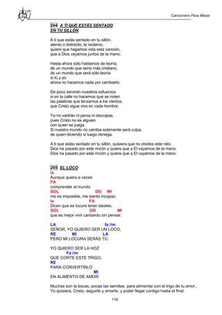 Cancionero Para Misas
116
204 A TI QUE ESTÁS SENTADO
EN TU SILLÓN
A ti que estás sentado en tu sillón,
atento o distraído, te reclamo,
quiero que hagamos vida esta canción,
que a Dios vayamos juntos de la mano.
Hasta ahora sólo hablamos de teoría,
de un mundo que sería más cristiano,
de un mundo que será sólo teoría
si tú y yo
ahora no hacemos nada por cambiarlo.
De poco servirán nuestros esfuerzos
si en la calle no hacemos que se noten
las palabras que lanzamos a los vientos,
que Cristo sigue vivo en cada hombre.
Ya no valdrán ni peros ni disculpas,
pues Cristo no es alguien
con quien se juega.
Si nuestro mundo no cambia solamente será culpa,
de quien diciendo sí luego reniega.
A ti que estás sentado en tu sillón, quisiera que no olvides este rato.
Dios ha pasado por este rincón y quiere que a El vayamos de la mano.
Dios ha pasado por este rincón y quiere que a El vayamos de la mano.
205 EL LOCO
la
Aunque quiera a veces
FA
comprender al mundo
SOL DO MI
me es imposible, me siento incapaz.
la FA
Dicen que es locura tener ideales,
SOL DO MI
que es mejor vivir cantando sin pensar.
LA fa //m
SEÑOR, YO QUIERO SER UN LOCO,
RE MI LA
PERO MI LOCURA SERÁS TÚ.
YO QUIERO SER LA HOZ
Fa //m
QUE CORTE ESTE TRIGO,
RE
PARA CONVERTIRLO
MI
EN ALIMENTO DE AMOR.
Muchas son la bocas, pocas las semillas, para alimentar con el trigo de tu amor..
Yo quisiera, Cristo, seguirte y amarte, y poder llegar contigo hasta el final.
 