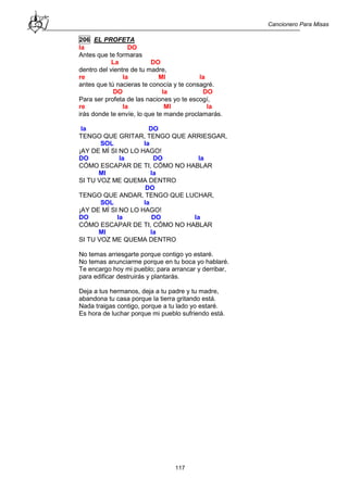 Cancionero Para Misas
117
206 EL PROFETA
la DO
Antes que te formaras
La DO
dentro del vientre de tu madre,
re la MI la
antes que tú nacieras te conocía y te consagré.
DO la DO
Para ser profeta de las naciones yo te escogí,
re la MI la
irás donde te envíe, lo que te mande proclamarás.
la DO
TENGO QUE GRITAR, TENGO QUE ARRIESGAR,
SOL la
¡AY DE MÍ SI NO LO HAGO!
DO la DO la
CÓMO ESCAPAR DE TI, CÓMO NO HABLAR
MI la
SI TU VOZ ME QUEMA DENTRO
DO
TENGO QUE ANDAR, TENGO QUE LUCHAR,
SOL la
¡AY DE MÍ SI NO LO HAGO!
DO la DO la
CÓMO ESCAPAR DE TI, CÓMO NO HABLAR
MI la
SI TU VOZ ME QUEMA DENTRO
No temas arriesgarte porque contigo yo estaré.
No temas anunciarme porque en tu boca yo hablaré.
Te encargo hoy mi pueblo; para arrancar y derribar,
para edificar destruirás y plantarás.
Deja a tus hermanos, deja a tu padre y tu madre,
abandona tu casa porque la tierra gritando está.
Nada traigas contigo, porque a tu lado yo estaré.
Es hora de luchar porque mi pueblo sufriendo está.
 