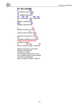Cancionero Para Misas
118
207 VEN Y SÍGUEME
la SOL
TÚ, SEÑOR, ME LLAMAS,
FA SOL
TÚ, SEÑOR, ME DICES:
FA SOL DO SOL DO
VEN Y SÍGUEME; VEN Y SÍGUEME;
la DO
SEÑOR, CONTIGO IRÉ;
SOL DO
SEÑOR, CONTIGO IRÉ.
la SOL
Dejaré en la orilla mis redes,
re la
cogeré el arado contigo, Señor,
SOL
guardaré mi puesto en tu senda,
FA SOL
sembraré tu palabra en mi pueblo,
FA-SOL-DO /la/ DO-SOL-DO
y brotará y crecerá,
la DO SOL DO
Señor, contigo iré; Señor, contigo iré
Dejaré mi hacienda y mis bienes,
donaré a mis hermanos
mi tiempo y mi afán;
por mis obras sabrán que Tú vives,
con mi esfuerzo abriré nuevas sendas
de unidad, de fraternidad
Señor, contigo iré; Señor, contigo iré
 