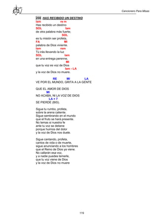Cancionero Para Misas
119
208 HAS RECIBIDO UN DESTINO
lam re m
Has recibido un destino
SOL lam
de otra palabra más fuerte;
SOL
es tu misión ser profeta,
FA MI
palabra de Dios viviente.
lam rem
Tú irás llevando la luz
SOL lam
en una entrega perenne,
MI
que tu voz es voz de Dios
lam - LA
y la voz de Dios no muere.
RE MI LA
VE POR EL MUNDO, GRITA A LA GENTE
QUE EL AMOR DE DIOS
MI
NO ACABA, NI LA VOZ DE DIOS
LA + 7
SE PIERDE (BIS).
Sigue tu rumbo, profeta,
sobre la arena caliente.
Sigue sembrando en el mundo
que el fruto se hará presente.
No temas si nuestra fe
ante tu voz se detiene
porque huimos del dolor
y la voz de Dios nos duele.
Sigue cantando, profeta,
cantos de vida o de muerte,
sigue anunciando a los hombres
que el Reino de Dios ya viene.
No callarán esa voz,
y a nadie puedes temerle,
que tu voz viene de Dios
y la voz de Dios no muere
 