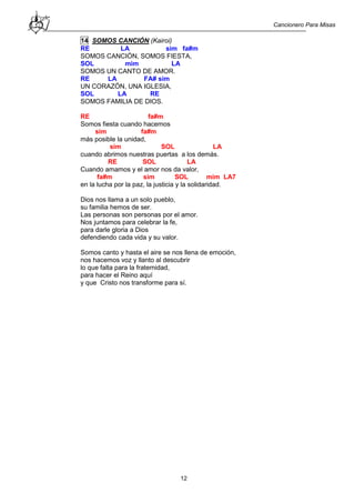 Cancionero Para Misas
12
14 SOMOS CANCIÓN (Kairoi)
RE LA sim fa#m
SOMOS CANCIÓN, SOMOS FIESTA,
SOL mim LA
SOMOS UN CANTO DE AMOR.
RE LA FA# sim
UN CORAZÓN, UNA IGLESIA,
SOL LA RE
SOMOS FAMILIA DE DIOS.
RE fa#m
Somos fiesta cuando hacemos
sim fa#m
más posible la unidad,
sim SOL LA
cuando abrimos nuestras puertas a los demás.
RE SOL LA
Cuando amamos y el amor nos da valor,
fa#m sim SOL mim LA7
en la lucha por la paz, la justicia y la solidaridad.
Dios nos llama a un solo pueblo,
su familia hemos de ser.
Las personas son personas por el amor.
Nos juntamos para celebrar la fe,
para darle gloria a Dios
defendiendo cada vida y su valor.
Somos canto y hasta el aire se nos llena de emoción,
nos hacemos voz y llanto al descubrir
lo que falta para la fraternidad,
para hacer el Reino aquí
y que Cristo nos transforme para sí.
 