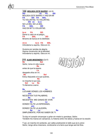 Cancionero Para Misas
120
209 MOLDEA ESTE BARRO (cd A)
DO mi FA DO
MOLDEA ESTE BARRO Y HAZ EN MÍ
FA DO FA SOL
TU VOLUNTAD, TU VOLUNTAD,
DO mi la m
NO LA MÍA, NO LA MÍA;
FA SOL DO
HAZ EN MÍ TU VOLUNTAD.
la m FA DO
Dame tu valor en el peligro,
FA SOL DO
lléname de fuerza en la debilidad.
mi m la m FA SOL
Infúndeme tu espíritu. Obra en mí.
Guíame por sendas de alegría.
Hazme constructor de la felicidad.
Infúndeme tu espíritu. Obra en mí.
210 ALMA MISIONERA (Cd F)
Re Sol
Señor, toma mi vida nueva
Re
antes de que la espera
La
desgaste años en mí.
Re Sol
Estoy dispuesta a lo que quieras,
Re
no importa lo que sea,
Sol La Re
Tú llámame a servir.
Re La
LLÉVAME DÓNDE LOS HOMBRES
sim
NECESITEN TUS PALABRAS,
Re La
NECESITEN MIS GANAS DE VIVIR.
Re La
DONDE FALTE LA ESPERANZA,
sim
DONDE FALTE LA ALEGRÍA,
Re La Re
SIMPLEMENTE, POR NO SABER DE TI.
Te doy mi corazón sinceropar a gritar sin miedo tu grandeza, Señor.
Tenderé mis manos sin cansancio, tu historia entre mis labios y fuerza en la oración.
Y así, en marcha iré cantando, por calles predicando lo bello que es tu amor.
Señor, tengo alma misionera, condúceme a la tierra que tenga sed de Dios.
 