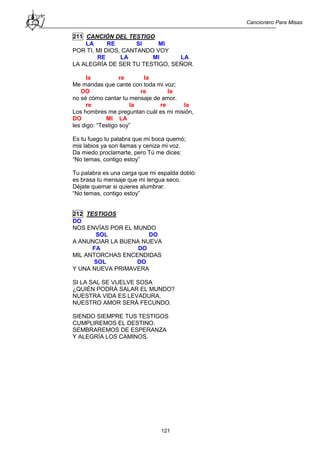 Cancionero Para Misas
121
211 CANCIÓN DEL TESTIGO
LA RE SI MI
POR TI, MI DIOS, CANTANDO VOY
RE LA MI LA
LA ALEGRÍA DE SER TU TESTIGO, SEÑOR.
la re la
Me mandas que cante con toda mi voz;
DO re la
no sé cómo cantar tu mensaje de amor.
re la re la
Los hombres me preguntan cuál es mi misión,
DO MI LA
les digo: “Testigo soy”
Es tu fuego tu palabra que mi boca quemó;
mis labios ya son llamas y ceniza mi voz.
Da miedo proclamarte, pero Tú me dices:
“No temas, contigo estoy”
Tu palabra es una carga que mi espalda dobló:
es brasa tu mensaje que mi lengua seco.
Déjate quemar si quieres alumbrar.
“No temas, contigo estoy”
212 TESTIGOS
DO
NOS ENVÍAS POR EL MUNDO
SOL DO
A ANUNCIAR LA BUENA NUEVA
FA DO
MIL ANTORCHAS ENCENDIDAS
SOL DO
Y UNA NUEVA PRIMAVERA
SI LA SAL SE VUELVE SOSA
¿QUIÉN PODRÁ SALAR EL MUNDO?
NUESTRA VIDA ES LEVADURA,
NUESTRO AMOR SERÁ FECUNDO.
SIENDO SIEMPRE TUS TESTIGOS
CUMPLIREMOS EL DESTINO.
SEMBRAREMOS DE ESPERANZA
Y ALEGRÍA LOS CAMINOS.
 