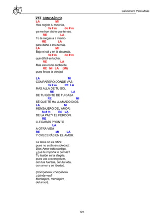 Cancionero Para Misas
122
213 COMPAÑERO
LA MI
Has cogido tu mochila,
fa # m do # m
ya me han dicho que te vas.
RE LA
Tú te niegas a ti mismo
RE LA
para darte a los demás.
LA MI
Bajo el sol y en la distancia,
fa # m do # m
qué difícil es luchar.
RE LA
Mas eso no te acobarde,
RE MI LA (MI)
pues llevas la verdad
LA MI
COMPAÑERO DÓNDE VAS
fa # m RE LA
MÁS ALLÁ DE TU SOL
RE LA
DE TU GENTE DE TU CASA
RE MI
SÉ QUE TE HA LLAMADO DIOS.
LA MI
MENSAJERO DEL AMOR,
fa # m RE LA
DE LA PAZ Y EL PERDÓN.
RE
LLEGARÁS PRONTO
LA
A OTRA VIDA
RE MI LA
Y CRECERÁS EN EL AMOR.
La tarea no es difícil
pues no estás en soledad,
Dios-Amor está contigo,
¿qué te importa lo demás?
Tu ilusión es la alegría,
pues vas a evangelizar,
con tus fuerzas, con tu vida,
con amor y en libertad.
(Compañero, compañero
¿dónde vas?
Mensajero, mensajero
del amor).
 