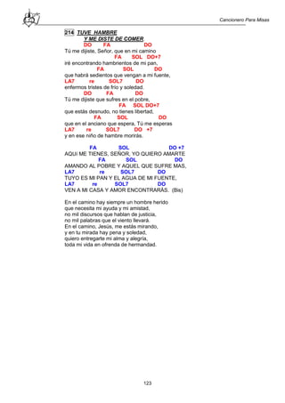 Cancionero Para Misas
123
214 TUVE HAMBRE
Y ME DISTE DE COMER.
DO FA DO
Tú me dijiste, Señor, que en mi camino
FA SOL DO+7
iré encontrando hambrientos de mi pan,
FA SOL DO
que habrá sedientos que vengan a mi fuente,
LA7 re SOL7 DO
enfermos tristes de frío y soledad.
DO FA DO
Tú me dijiste que sufres en el pobre,
FA SOL DO+7
que estás desnudo, no tienes libertad,
FA SOL DO
que en el anciano que espera, Tú me esperas
LA7 re SOL7 DO +7
y en ese niño de hambre morirás.
FA SOL DO +7
AQUí ME TIENES, SEÑOR, YO QUIERO AMARTE
FA SOL DO
AMANDO AL POBRE Y AQUEL QUE SUFRE MAS,
LA7 re SOL7 DO
TUYO ES MI PAN Y EL AGUA DE MI FUENTE,
LA7 re SOL7 DO
VEN A MI CASA Y AMOR ENCONTRARÁS. (Bis)
En el camino hay siempre un hombre herido
que necesita mi ayuda y mi amistad,
no mil discursos que hablan de justicia,
no mil palabras que el viento llevará.
En el camino, Jesús, me estás mirando,
y en tu mirada hay pena y soledad,
quiero entregarte mi alma y alegría,
toda mi vida en ofrenda de hermandad.
 