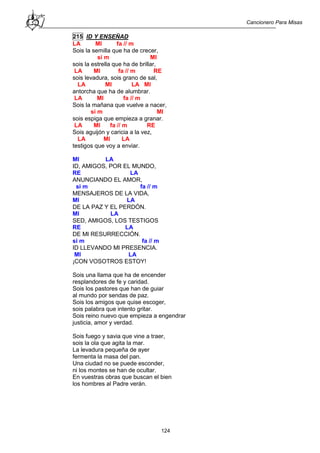 Cancionero Para Misas
124
215 ID Y ENSEÑAD
LA MI fa // m
Sois la semilla que ha de crecer,
si m MI
sois la estrella que ha de brillar,
LA MI fa // m RE
sois levadura, sois grano de sal,
LA MI LA MI
antorcha que ha de alumbrar.
LA MI fa // m
Sois la mañana que vuelve a nacer,
si m MI
sois espiga que empieza a granar.
LA MI fa // m RE
Sois aguijón y caricia a la vez,
LA MI LA
testigos que voy a enviar.
MI LA
ID, AMIGOS, POR EL MUNDO,
RE LA
ANUNCIANDO EL AMOR,
si m fa // m
MENSAJEROS DE LA VIDA,
MI LA
DE LA PAZ Y EL PERDÓN.
MI LA
SED, AMIGOS, LOS TESTIGOS
RE LA
DE MI RESURRECCIÓN.
si m fa // m
ID LLEVANDO MI PRESENCIA.
MI LA
¡CON VOSOTROS ESTOY!
Sois una llama que ha de encender
resplandores de fe y caridad.
Sois los pastores que han de guiar
al mundo por sendas de paz.
Sois los amigos que quise escoger,
sois palabra que intento gritar.
Sois reino nuevo que empieza a engendrar
justicia, amor y verdad.
Sois fuego y savia que vine a traer,
sois la ola que agita la mar.
La levadura pequeña de ayer
fermenta la masa del pan.
Una ciudad no se puede esconder,
ni los montes se han de ocultar.
En vuestras obras que buscan el bien
los hombres al Padre verán.
 