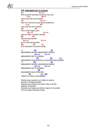 Cancionero Para Misas
125
216 MISIONERO DE TU CIUDAD
LA fa // m
Dice la gente que este mundo es muy raro,
si m MI +7
que lo que hay que es pasar...
LA fa // m
Que son muchos los que tienen problemas
si m MI
y por qué les vas a ayudar...
RE MI
Pero no les hagas caso,
do // m fa // m
pues en ellos no está la verdad.
RE MI
Ese don que ignoran
do // m fa // m
en ti lo han de encontrar.
RE MI LA
Si lo descubren misionero serás.
+7 RE MI
MISIONERO SERÁS, MISIONERO SERÁS,
do // m fa // m
MISIONERO DE TU CIUDAD,
RE MI LA
MISIONERO QUE BUSCAS LA ALEGRÍA EN AYUDAR
+7 RE MI
MISIONERO SERÁS, MISIONERO SERÁS,
do // m fa // m
MISIONERO DE TU CIUDAD,
RE
MISIONERO QUE OFRECES
MI LA (MI)
TODO TU VIDA A LOS DEMÁS.
Siempre que ayudes a un amigo en apuros
que de ti necesita amistad...
Siempre que ofrezcas sin pedir nada a cambio
hallarás la felicidad.
Siempre que logres que ellos te sigan en la verdad.
Si tú los guías misionero serás.
 