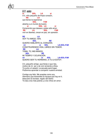 Cancionero Para Misas
126
217 NIÑO
si SOL LA si
A ti, niño pequeño de limpio corazón,
RE LA
que tienes la esperanza
SOL FA#
abierta a un mundo de ilusión.
si SOL LA si
Comprendo que deseas y pides sólo amor,
RE LA SOL FA#
vivir en libertad, crecer en paz, sin opresión.
RE LA
SOY TU AMIGO, VEN,
SOL RE
QUIERO HABLARTE AL CORAZÓN.
mi si SOL LA-SOL-FA#
CONSTRUIREMOS VIDA, LIBRES SIN TEMOR.
RE LA
TOMA, TÚ, MIS MANOS,
SOL RE
MI TIEMPO Y OCUPACIÓN.
mi si SOL LA-SOL-FA#
QUIERO SER TU HERMANO, A TU LA ESTOY.
A ti, pequeño amigo, que lloras o que ríes,
motivo de mi ser y de vivir sirviendo a Dios.
Yo junto a ti estaré. La escuela será hogar.
Podremos aprender a compartir nuestra amistad.
Contigo soy feliz. Me aceptas como soy.
Hermano que transmites la riqueza que hay en ti.
Descubro la bondad, regalo del Señor.
Te das a los más pobres y a los niños sin amor.
 