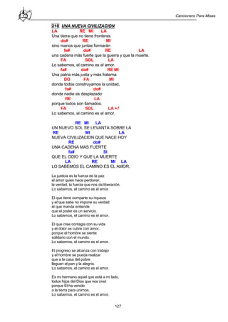 Cancionero Para Misas
127
218 UNA NUEVA CIVILIZACION
LA RE MI LA
Una tierra que no tiene fronteras
do# RE MI
sino manos que juntas formarán
fa# do# RE LA
una cadena más fuerte que la guerra y que la muerte.
FA SOL LA
Lo sabemos, el camino es el amor.
fa# do# RE MI
Una patria más justa y más fraterna
DO FA MI
donde todos construyamos la unidad,
fa# do#
donde nadie es desplazado
RE LA
porque todos son llamados.
FA SOL LA +7
Lo sabemos, el camino es el amor.
RE MI LA
UN NUEVO SOL SE LEVANTA SOBRE LA
RE MI LA
NUEVA CIVILIZACION QUE NACE HOY
RE do#
UNA CADENA MAS FUERTE
fa# SI
QUE EL ODIO Y QUE LA MUERTE
LA RE MI LA
LO SABEMOS EL CAMINO ES EL AMOR.
La justicia es la fuerza de la paz
el amor quien hace perdonar,
la verdad, la fuerza que nos da liberación.
Lo sabemos, el camino es el amor.
El que tiene comparte su riqueza
y el que sabe no impone su verdad
el que manda entiende
que el poder es un servicio.
Lo sabemos, el camino es el amor.
El que cree contagia con su vida
y el dolor se cubre con amor,
porque el hombre se siente
solidario con el mundo.
Lo sabemos, el camino es el amor.
El progreso se alcanza con trabajo
y el hombre se pueda realizar
que a la casa del pobre
lleguen el pan y la alegría.
Lo sabemos, el camino es el amor.
Es mi hermano aquel que está a mi lado,
todos hijos del Dios que nos creó
porque El ha venido
a la tierra para unirnos.
Lo sabemos, el camino es el amor.
 