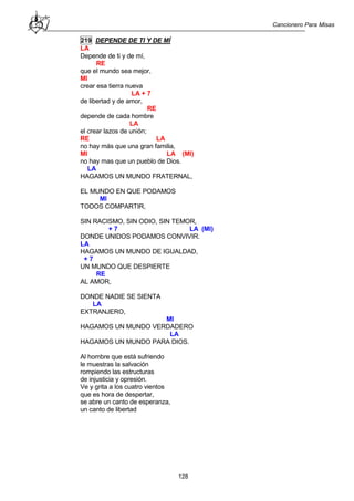 Cancionero Para Misas
128
219 DEPENDE DE TI Y DE MÍ
LA
Depende de ti y de mí,
RE
que el mundo sea mejor,
MI
crear esa tierra nueva
LA + 7
de libertad y de amor,
RE
depende de cada hombre
LA
el crear lazos de unión;
RE LA
no hay más que una gran familia,
MI LA (MI)
no hay mas que un pueblo de Dios.
LA
HAGAMOS UN MUNDO FRATERNAL,
EL MUNDO EN QUE PODAMOS
MI
TODOS COMPARTIR,
SIN RACISMO, SIN ODIO, SIN TEMOR,
+ 7 LA (MI)
DONDE UNIDOS PODAMOS CONVIVIR.
LA
HAGAMOS UN MUNDO DE IGUALDAD,
+ 7
UN MUNDO QUE DESPIERTE
RE
AL AMOR,
DONDE NADIE SE SIENTA
LA
EXTRANJERO,
MI
HAGAMOS UN MUNDO VERDADERO
LA
HAGAMOS UN MUNDO PARA DIOS.
Al hombre que está sufriendo
le muestras la salvación
rompiendo las estructuras
de injusticia y opresión.
Ve y grita a los cuatro vientos
que es hora de despertar,
se abre un canto de esperanza,
un canto de libertad
 