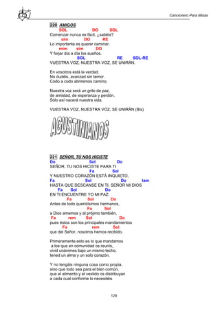 Cancionero Para Misas
129
220 AMIGOS
SOL DO SOL
Comenzar nunca es fácil, ¿sabéis?
sim DO RE
Lo importante es querer caminar.
mim sim DO
Y forjar día a día los sueños.
SOL RE SOL-RE
VUESTRA VOZ, NUESTRA VOZ, SE UNIRÁN.
En vosotros está la verdad.
No dudéis, avanzad sin temor.
Codo a codo abriremos camino.
Nuestra voz será un grito de paz,
de amistad, de esperanza y perdón.
Sólo así nacerá nuestra vida.
VUESTRA VOZ, NUESTRA VOZ, SE UNIRÁN (Bis)
221 SEÑOR, TÚ NOS HICISTE
Do Sol Do
SEÑOR, TU NOS HICISTE PARA TI
Fa Sol
Y NUESTRO CORAZÓN ESTÁ INQUIETO,
Fa Sol Do lam
HASTA QUE DESCANSE EN TI, SEÑOR MI DIOS
Fa Sol Do
EN TI ENCUENTRE YO MI PAZ.
Fa Sol Do
Antes de todo queridísimos hermanos,
Fa Sol
a Dios amemos y al prójimo también,
Fa rem Sol Do
pues éstos son los principales mandamientos
Fa rem Sol
que del Señor, nosotros hemos recibido.
Primeramente esto es lo que mandamos
a los que en comunidad os reunís,
vivid unánimes bajo un mismo techo,
tened un alma y un solo corazón.
Y no tengáis ninguna cosa como propia,
sino que todo sea para el bien común,
que el alimento y el vestido os distribuyan
a cada cual conforme lo necesitéis
 