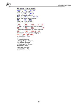 Cancionero Para Misas
13
15 VINE A ALABAR A DIOS
SOL RE mi si
VINE A ALABAR A DIOS,
DO la RE 7
VINE A ALABAR A DIOS.
SOL RE mi si
VINE A ALABAR SU NOMBRE.
DO RE SOL
VINE A ALABAR A DIOS.
DO RE SOL si mi
Él vino a mi vida en un día muy especial.
DO RE SOL +7
Cambió mi corazón por un nuevo corazón.
DO RE SOL si mi
Y esta es la razón por la que digo que:
DO RE SOL (RE)
Vine a alabar a Dios.
Al mundo quiero dar
todo aquello que él me dio.
Hoy quiero compartir
mi ilusión por los demás.
Y esta es la razón
por la que digo que:
Vine a alabar a Dios.
 