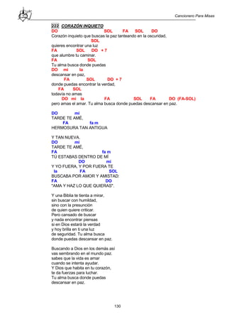Cancionero Para Misas
130
222 CORAZÓN INQUIETO
DO SOL FA SOL DO
Corazón inquieto que buscas la paz tanteando en la oscuridad,
SOL
quieres encontrar una luz
FA SOL DO + 7
que alumbre tu caminar.
FA SOL
Tu alma busca donde puedas
DO mi la
descansar en paz,
FA SOL DO + 7
donde puedas encontrar la verdad,
FA SOL
todavía no amas
DO mi la FA SOL FA DO (FA-SOL)
pero amas el amar. Tu alma busca donde puedas descansar en paz.
DO mi
TARDE TE AMÉ,
FA fa m
HERMOSURA TAN ANTIGUA
Y TAN NUEVA.
DO mi
TARDE TE AMÉ,
FA fa m
TÚ ESTABAS DENTRO DE MÍ
DO mi
Y YO FUERA, Y POR FUERA TE
la FA SOL
BUSCABA POR AMOR Y AMISTAD:
FA DO
"AMA Y HAZ LO QUE QUIERAS".
Y una Biblia te tienta a mirar,
sin buscar con humildad,
sino con la presunción
de quien quiere criticar.
Pero cansado de buscar
y nada encontrar piensas
si en Dios estará la verdad
y hoy brilla en ti una luz
de seguridad. Tu alma busca
donde puedas descansar en paz.
Buscando a Dios en los demás así
vas sembrando en el mundo paz.
sabes que la vida es amar
cuando se intenta ayudar.
Y Dios que habita en tu corazón,
te da fuerzas para luchar.
Tu alma busca donde puedas
descansar en paz.
 