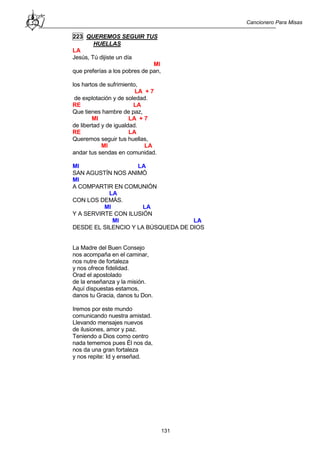Cancionero Para Misas
131
223 QUEREMOS SEGUIR TUS
HUELLAS
LA
Jesús, Tú dijiste un día
MI
que preferías a los pobres de pan,
los hartos de sufrimiento,
LA + 7
de explotación y de soledad.
RE LA
Que tienes hambre de paz,
MI LA + 7
de libertad y de igualdad.
RE LA
Queremos seguir tus huellas,
MI LA
andar tus sendas en comunidad.
MI LA
SAN AGUSTÍN NOS ANIMÓ
MI
A COMPARTIR EN COMUNIÓN
LA
CON LOS DEMÁS.
MI LA
Y A SERVIRTE CON ILUSIÓN
MI LA
DESDE EL SILENCIO Y LA BÚSQUEDA DE DIOS
La Madre del Buen Consejo
nos acompaña en el caminar,
nos nutre de fortaleza
y nos ofrece fidelidad.
Orad el apostolado
de la enseñanza y la misión.
Aquí dispuestas estamos,
danos tu Gracia, danos tu Don.
Iremos por este mundo
comunicando nuestra amistad.
Llevando mensajes nuevos
de ilusiones, amor y paz.
Teniendo a Dios como centro
nada tememos pues Él nos da,
nos da una gran fortaleza
y nos repite: Id y enseñad.
 