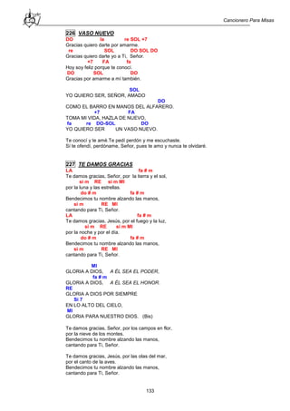Cancionero Para Misas
133
226 VASO NUEVO
DO la re SOL +7
Gracias quiero darte por amarme.
re SOL DO SOL DO
Gracias quiero darte yo a Ti, Señor.
+7 FA fa
Hoy soy feliz porque te conocí.
DO SOL DO
Gracias por amarme a mí también.
SOL
YO QUIERO SER, SEÑOR, AMADO
DO
COMO EL BARRO EN MANOS DEL ALFARERO.
+7 FA
TOMA MI VIDA, HAZLA DE NUEVO,
fa re DO-SOL DO
YO QUIERO SER UN VASO NUEVO.
Te conocí y te amé.Te pedí perdón y me escuchaste.
Sí te ofendí, perdóname, Señor, pues te amo y nunca te olvidaré.
227 TE DAMOS GRACIAS
LA fa # m
Te damos gracias, Señor, por la tierra y el sol,
si m RE si m MI
por la luna y las estrellas.
do # m fa # m
Bendecimos tu nombre alzando las manos,
si m RE MI
cantando para Ti, Señor.
LA fa # m
Te damos gracias, Jesús, por el fuego y la luz,
si m RE si m MI
por la noche y por el día.
do # m fa # m
Bendecimos tu nombre alzando las manos,
si m RE MI
cantando para Ti, Señor.
MI
GLORIA A DIOS, A ÉL SEA EL PODER,
fa # m
GLORIA A DIOS, A ÉL SEA EL HONOR.
RE
GLORIA A DIOS POR SIEMPRE
Si 7
EN LO ALTO DEL CIELO,
MI
GLORIA PARA NUESTRO DIOS. (Bis)
Te damos gracias, Señor, por los campos en flor,
por la nieve de los montes.
Bendecimos tu nombre alzando las manos,
cantando para Ti, Señor.
Te damos gracias, Jesús, por las olas del mar,
por el canto de la aves.
Bendecimos tu nombre alzando las manos,
cantando para Ti, Señor.
 