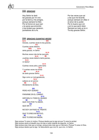 Cancionero Para Misas
134
228 GRACIAS
Hoy Señor te daré
las gracias por mi vivir,
por la tierra y mis amigos,
porque siempre fui feliz.
Por el tronco en que nací
y la savia que encontré
y los brotes que nacieron,
portadores de tu fe.
Por las veces que caí
y las que me levanté,
porque siempre en ellas vi
el amor de tu poder.
Por lo bueno que viví
y en lo que sentí dolor.
Siempre en todo yo te vi.
Te doy gracias Señor.
229 GRACIAS CUANTAS VECES
la m DO
Gracias, cuantas veces te doy gracias,
FA
Cuantas veces debería
SOL la m
darte gracias, mi Señor.
re m
Muchas veces más de las que pido,
la m MI
¡cuántas veces debería darte gracias,
la m
mi Señor!
re m
Cuántas veces pido y pido tanto
la m
Y cuantas veces me olvido
MI la m
de darte gracias Señor,
re m
Sigo como un mal agradecido,
la m
solitario en el camino
MI la m
Olvidándome de Dios.
DO
PERO HOY QUIERO
re m
PARARME EN EL CAMINO
la m
GRITARLE A TODO EL MUNDO
MI la m
QUE VIVO POR TU AMOR,
DO
QUE SIN TI
re m
NO DOY UN PASO AL FRENTE
la m
QUE TÚ ERES MI MOTIVO,
MI la m
QUE TÚ ERES MI RAZÓN.
Sigo porque Tú eres mi motivo, Porque desde que te sigo sé que Tú eres la verdad.
Sigo porque siento el desafío que me das a cada instante de seguirte, mi Señor.
Sigo porque eres más que un amigo, porque eres más que un hermano, Porque Tú eres mi Dios.
Sigo porque desde que te sigo he descubierto que vivo Sí, que vivo, mi Señor.
 
