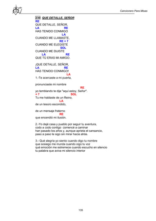 Cancionero Para Misas
135
230 QUE DETALLE, SEÑOR
RE
QUE DETALLE, SEÑOR,
LA RE
HAS TENIDO CONMIGO
LA
CUANDO ME LLAMASTE,
RE + 7
CUANDO ME ELEGISTE
SOL
CUANDO ME DIJISTE
LA RE
QUE TÚ ERAS MI AMIGO.
¡QUE DETALLE, SEÑOR,
LA RE
HAS TENIDO CONMIGO!
LA
1.-Te acercaste a mi puerta,
pronunciaste mi nombre
RE
yo temblando te dije "aquí estoy, Señor".
+ 7 SOL
Tu me hablaste de un Reino,
LA
de un tesoro escondido,
de un mensaje fraterno
RE
que encendió mi ilusión.
2.-Yo dejé casa y pueblo por seguir tu aventura,
codo a codo contigo comencé a caminar
han pasado los años y, aunque aprieta el cansancio,
paso a paso te sigo sin mirar hacia atrás.
3.- Qué alegría yo siento cuando digo tu nombre
que sosiego me inunda cuando oigo tu voz
qué emoción me estremece cuando escucho en silencio
tu palabra que aviva mi silencio interior
 
