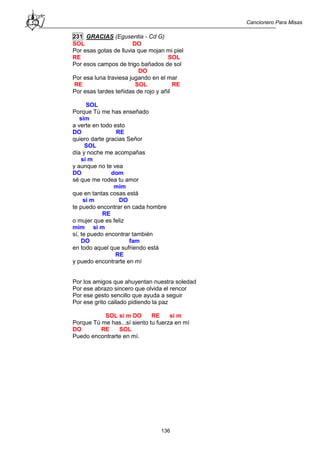 Cancionero Para Misas
136
231 GRACIAS (Egusentia - Cd G)
SOL DO
Por esas gotas de lluvia que mojan mi piel
RE SOL
Por esos campos de trigo bañados de sol
DO
Por esa luna traviesa jugando en el mar
RE SOL RE
Por esas tardes teñidas de rojo y añil
SOL
Porque Tú me has enseñado
sim
a verte en todo esto
DO RE
quiero darte gracias Señor
SOL
día y noche me acompañas
si m
y aunque no te vea
DO dom
sé que me rodea tu amor
mim
que en tantas cosas está
si m DO
te puedo encontrar en cada hombre
RE
o mujer que es feliz
mim si m
sí, te puedo encontrar también
DO fam
en todo aquel que sufriendo está
RE
y puedo encontrarte en mí
Por los amigos que ahuyentan nuestra soledad
Por ese abrazo sincero que olvida el rencor
Por ese gesto sencillo que ayuda a seguir
Por ese grito callado pidiendo la paz
SOL si m DO RE si m
Porque Tú me has...sí siento tu fuerza en mí
DO RE SOL
Puedo encontrarte en mí.
 