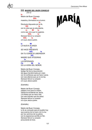 Cancionero Para Misas
137
232 MADRE DEL BUEN CONSEJO
(Cd J)
la
Madre del Buen Consejo
SOL
maestra y formadora en el amor.
la
Discípula dispuesta por la fe,
DO la
con la vida que es abundante,
re MI la
como ese vino que tú sugieres.
SOL la
Siempre fiel en tu corazón
SOL la
a lo que Jesús quiere.
la MI
LA NUEVA ALIANZA
la
SE HACE PRESENTE
SOL la
EN TU CONSEJO LIBERADOR
DO
MADRE QUE ATESORAS
la
LA ESPERANZA
FA MI la
ES LA HORA DEL SEÑOR.
Madre del Buen Consejo,
testigo fiel de la resurrección
del agua transformada por creer,
con la confianza que se hace nueva,
con esa alianza que ya no es ley.
Siempre fiel en tu corazón
a lo que Jesús quiere
(Estribillo)
Madre del Buen Consejo
palabra viva para la misión,
sabiduría excelente de Jesús.
y la fiesta que se hace vida
con ese impulso que da salud.
Siempre fiel en tu corazón
a lo que Jesús quiere.
(Estribillo)
Madre del Buen Consejo,
tu fe es consuelo para el pueblo hoy
que avanza de la mano con tu luz
por los caminos de la justicia
con la esperanza semilla en flor.
Siempre fiel en tu corazón
procurando la hora.
 
