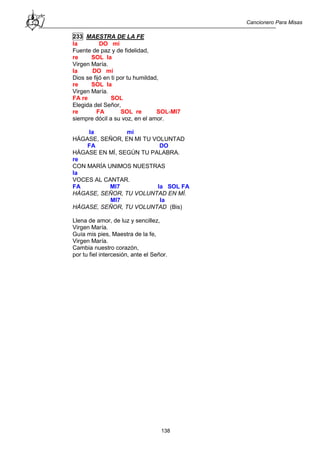 Cancionero Para Misas
138
233 MAESTRA DE LA FE
la DO mi
Fuente de paz y de fidelidad,
re SOL la
Virgen María.
la DO mi
Dios se fijó en ti por tu humildad,
re SOL la
Virgen María.
FA re SOL
Elegida del Señor,
re FA SOL re SOL-MI7
siempre dócil a su voz, en el amor.
la mi
HÁGASE, SEÑOR, EN MI TU VOLUNTAD
FA DO
HÁGASE EN MÍ, SEGÚN TU PALABRA.
re
CON MARÍA UNIMOS NUESTRAS
la
VOCES AL CANTAR.
FA MI7 la SOL FA
HÁGASE, SEÑOR, TU VOLUNTAD EN MÍ.
MI7 la
HÁGASE, SEÑOR, TU VOLUNTAD (Bis)
Llena de amor, de luz y sencillez,
Virgen María.
Guía mis pies, Maestra de la fe,
Virgen María.
Cambia nuestro corazón,
por tu fiel intercesión, ante el Señor.
 
