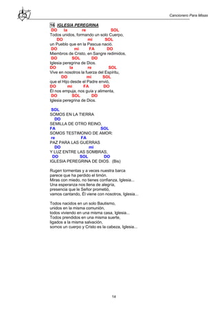 Cancionero Para Misas
14
16 IGLESIA PEREGRINA
DO la re SOL
Todos unidos, formando un solo Cuerpo,
DO mi SOL
un Pueblo que en la Pascua nació.
DO mi FA DO
Miembros de Cristo, en Sangre redimidos,
DO SOL DO
Iglesia peregrina de Dios.
DO la re SOL
Vive en nosotros la fuerza del Espíritu,
DO mi SOL
que el Hijo desde el Padre envió,
DO mi FA DO
Él nos empuja, nos guía y alimenta,
DO SOL DO
Iglesia peregrina de Dios.
SOL
SOMOS EN LA TIERRA
DO
SEMILLA DE OTRO REINO,
FA SOL
SOMOS TESTIMONIO DE AMOR:
re FA
PAZ PARA LAS GUERRAS
DO mi
Y LUZ ENTRE LAS SOMBRAS,
DO SOL DO
IGLESIA PEREGRINA DE DIOS. (Bis)
Rugen tormentas y a veces nuestra barca
parece que ha perdido el timón.
Miras con miedo, no tienes confianza, Iglesia...
Una esperanza nos llena de alegría,
presencia que le Señor prometió,
vamos cantando, Él viene con nosotros, Iglesia...
Todos nacidos en un solo Bautismo,
unidos en la misma comunión,
todos viviendo en una misma casa, Iglesia...
Todos prendidos en una misma suerte,
ligados a la misma salvación,
somos un cuerpo y Cristo es la cabeza, Iglesia...
 