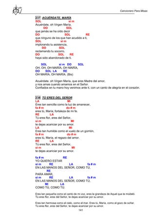 Cancionero Para Misas
141
237 ACUÉRDATE, MARÍA
SOL si m
Acuérdate, oh Virgen María,
DO SOL
que jamás se ha oído decir
DO SOL RE
que ninguno de los que han acudido a ti,
SOL si m
implorando tu asistencia,
DO SOL
reclamando tu socorro,
DO SOL RE
haya sido abandonado de ti.
SOL si m DO SOL
OH, OH, OH MARÍA, OH MARÍA,
DO SOL LA RE
OH MARÍA, OH MARÍA. (Bis)
Acuérdate. oh Virgen María, que eres Madre del amor,
y nos amas cuando amamos en el Señor.
Confiados en tu mano hoy venimos ante ti, con un canto de alegría en el corazón.
238 TÚ ERES DEL SEÑOR
LA MI
Eres tan sencilla como la luz de amanecer,
fa # m do # m
eres tú, María, fortaleza de mi fe.
RE LA
Tú eres flor, eres del Señor,
si m MI
te dejas acariciar por su amor.
LA MI
Eres tan humilde como el vuelo de un gorrión,
fa # m do # m
eres tú, María, el regazo del amor.
RE LA
Tú eres flor, eres del Señor,
si m MI
te dejas acariciar por su amor.
fa # m RE
YO QUIERO ESTAR
si m RE LA fa # m
EN LAS MANOS DEL SEÑOR, COMO TÚ,
RE
PARA AMAR,
si m RE LA fa # m
EN LAS MANOS DEL SEÑOR, COMO TÚ,
MI LA
COMO TÚ, COMO TÚ.
Eres tan pequeña como el canto de mi voz, eres la grandeza de Aquel que te modeló.
Tú eres flor, eres del Señor, te dejas acariciar por su amor.
Eres tan hermosa como el cielo, como el mar. Eres tú, María, como el gozo de soñar.
Tú eres flor, eres del Señor, te dejas acariciar por su amor.
 