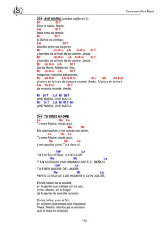 Cancionero Para Misas
142
239 AVE MARÍA (posible cejilla en 2)
MI SI 7
Dios te salve, María,
LA SI 7
llena eres de gracia,
MI SI 7
el Señor es contigo,
LA SI 7
bendita entre las mujeres
MI do # m LA fa # m SI 7
y bendito es el fruto de tu vientre, Jesús,
MI do # m LA fa # m SI 7
y bendito es el fruto de tu vientre, Jesús.
MI do # m LA SI 7
Santa María, Madre de Dios,
MI do # m LA SI 7
ruega por nosotros pecadores,
MI do # m LA fa # m SI 7 MI do # m
ahora y en la hora de nuestra muerte. Amén. Ahora y en la hora
LA fa # m SI 7
de nuestra muerte. Amén.
MI SI 7 LA MI SI 7
AVE MARÍA, AVE MARÍA
MI SI 7 LA MI SI 7 MI
AVE MARÍA, AVE MARÍA
240 TÚ ERES MADRE
La Re La
Tú eres Madre, estás aquí.
Re Mi
Me acompañas y me cuidas con amor.
La Re La
Tú eres Madre, estás aquí,
Re Mi La
y me ayudas como Tú a decir sí.
fa# La
TÚ ESTÁS CERCA, JUNTO A MÍ
Re Mi La
Y EN SILENCIO VAS ORANDO ANTE EL SEÑOR.
fa# La
TÚ ERES MADRE DEL AMOR,
Re Mi La
VIVES CERCA DE LOS HOMBRES CON DOLOR.
En las calles de la ciudad,
en la gente que trabaja por su pan,
vives, Madre, en el hogar
de la gente de sencillo corazón.
En los niños, y en la flor,
en el joven que posee una inquietud.
Vives, Madre, dando paz al anciano
que te reza en soledad.
 