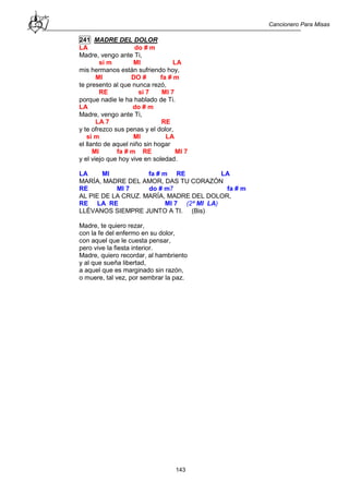 Cancionero Para Misas
143
241 MADRE DEL DOLOR
LA do # m
Madre, vengo ante Ti,
si m MI LA
mis hermanos están sufriendo hoy,
MI DO # fa # m
te presento al que nunca rezó,
RE si 7 MI 7
porque nadie le ha hablado de Ti.
LA do # m
Madre, vengo ante Ti,
LA 7 RE
y te ofrezco sus penas y el dolor,
si m MI LA
el llanto de aquel niño sin hogar
MI fa # m RE MI 7
y el viejo que hoy vive en soledad.
LA MI fa # m RE LA
MARÍA, MADRE DEL AMOR, DAS TU CORAZÓN
RE MI 7 do # m7 fa # m
AL PIE DE LA CRUZ. MARÍA, MADRE DEL DOLOR,
RE LA RE MI 7 (2ª MI LA)
LLÉVANOS SIEMPRE JUNTO A TI. (Bis)
Madre, te quiero rezar,
con la fe del enfermo en su dolor,
con aquel que le cuesta pensar,
pero vive la fiesta interior.
Madre, quiero recordar, al hambriento
y al que sueña libertad,
a aquel que es marginado sin razón,
o muere, tal vez, por sembrar la paz.
 