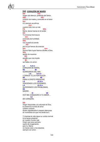 Cancionero Para Misas
144
242 CORAZÓN DE MARÍA
DO rem
Virgen del silencio, preferida del Señor,
SOL DO
corazón de madre y consuelo en el dolor.
lam
A ti siempre acudimos
rem
cuando todo nos va mal,
FA SOL
María, danos fuerza en el andar.
DO
Tu inmensa hermosura
rem
coronada de humildad,
SOL
nos muestra la senda
DO
por la que hemos de avanzar.
lam rem
Somos hijos tuyos haznos dóciles a Dios,
SOL
aparta de nosotros
DO
aquello que nos impide
MI
ser fieles a tu amor.
LA fa # m
CORAZÓN DE MARÍA,
RE MI
GUÁRDANOS DEL MAL
LA fa # m
Y DANOS TÚ LA FORTALEZA
RE MI
PARA A CRISTO PREDICAR,
LA do # m
VENCIENDO LOS EGOÍSMOS,
LA do # m
SUPERANDO LOS PROBLEMAS,
RE
MADRE,
SI MI
HOY ME CONSAGRO A TU AMOR,...
LA
DE CORAZÓN.
DO
Virgen disponible a la voluntad de Dios,
tu presencia inunda de amor
nuestro corazón.
Quiero agradecerte tu espera silenciosa
en momentos en que me olvidé de ti.
Y mientras la vida sigue su rumbo normal
tú te haces presente
en nuestro mundo real.
Creen que eres quimera,
sueño de imaginación,
pero tú, María,
no haces caso y nos esperas,
siempre con amor.
 