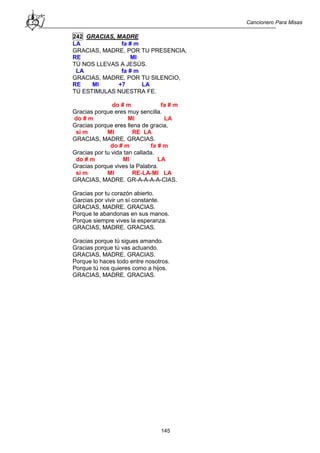 Cancionero Para Misas
145
242 GRACIAS, MADRE
LA fa # m
GRACIAS, MADRE, POR TU PRESENCIA,
RE MI
TÚ NOS LLEVAS A JESÚS.
LA fa # m
GRACIAS, MADRE, POR TU SILENCIO,
RE MI +7 LA
TÚ ESTIMULAS NUESTRA FE.
do # m fa # m
Gracias porque eres muy sencilla.
do # m MI LA
Gracias porque eres llena de gracia,
si m MI RE LA
GRACIAS, MADRE. GRACIAS.
do # m fa # m
Gracias por tu vida tan callada.
do # m MI LA
Gracias porque vives la Palabra.
si m MI RE-LA-MI LA
GRACIAS, MADRE. GR-A-A-A-A-CIAS.
Gracias por tu corazón abierto.
Garcias por vivir un sí constante.
GRACIAS, MADRE. GRACIAS.
Porque te abandonas en sus manos.
Porque siempre vives la esperanza.
GRACIAS, MADRE. GRACIAS.
Gracias porque tú sigues amando.
Gracias porque tú vas actuando.
GRACIAS, MADRE. GRACIAS.
Porque lo haces todo entre nosotros.
Porque tú nos quieres como a hijos.
GRACIAS, MADRE. GRACIAS.
 