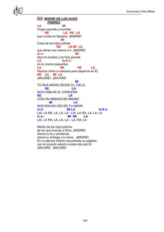Cancionero Para Misas
146
243 MADRE DE LOS HIJOS
POBRES
LA MI
Virgen sencilla y humilde
RE LA RE LA
que viviste en Nazaret, ¡MADRE!
MI
Casa de los hijos pobres
RE LA MI LA
que abren sus manos a ti. ¡MADRE!
si m MI
Dios te ensalzó y te hizo grande
LA fa # m
en tu misma pequeñez.
LA MI RE LA
Haznos niños a nosotros para dejarnos en Él.
RE LA MI LA
¡MA-DRE! ¡MA-DRE!
MI
TÚ NOS MIRAS DESDE EL CIELO,
RE LA
NOS HABLAS AL CORAZÓN.
RE LA
CON UN ABRAZO DE MADRE
MI LA
NOS ENVUELVES EN TU AMOR.
si m MI LA fa # m
LAI, LA RA, LA, LA, LA - LAI, LA RA, LA, LA, LA
si m MI RE LA
LAI, LA RA, LA, LA, LA – LA, RA, LA
Madre de los hijos pobres,
de los que buscan a Dios. ¡MADRE!
Danos tu fe y confianza,
danos tu entrega y tu amor. ¡MADRE!
En tu silencio interior escuchaste su palabra,
con el corazón abierto viviste sólo por Él.
¡MA-DRE! ¡MA-DRE!
 