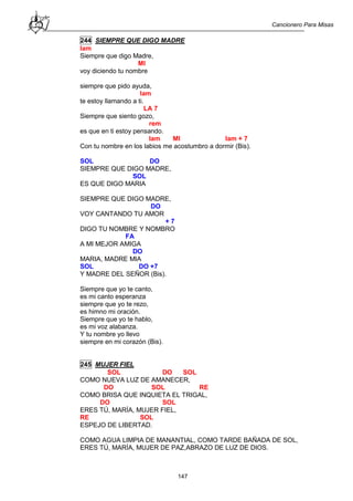 Cancionero Para Misas
147
244 SIEMPRE QUE DIGO MADRE
lam
Siempre que digo Madre,
MI
voy diciendo tu nombre
siempre que pido ayuda,
lam
te estoy llamando a ti.
LA 7
Siempre que siento gozo,
rem
es que en ti estoy pensando.
lam MI lam + 7
Con tu nombre en los labios me acostumbro a dormir (Bis).
SOL DO
SIEMPRE QUE DIGO MADRE,
SOL
ES QUE DIGO MARIA
SIEMPRE QUE DIGO MADRE,
DO
VOY CANTANDO TU AMOR
+ 7
DIGO TU NOMBRE Y NOMBRO
FA
A MI MEJOR AMIGA
DO
MARIA, MADRE MIA
SOL DO +7
Y MADRE DEL SEÑOR (Bis).
Siempre que yo te canto,
es mi canto esperanza
siempre que yo te rezo,
es himno mi oración.
Siempre que yo te hablo,
es mi voz alabanza.
Y tu nombre yo llevo
siempre en mi corazón (Bis).
245 MUJER FIEL
SOL DO SOL
COMO NUEVA LUZ DE AMANECER,
DO SOL RE
COMO BRISA QUE INQUIETA EL TRIGAL,
DO SOL
ERES TÚ, MARÍA, MUJER FIEL,
RE SOL
ESPEJO DE LIBERTAD.
COMO AGUA LIMPIA DE MANANTIAL, COMO TARDE BAÑADA DE SOL,
ERES TÚ, MARÍA, MUJER DE PAZ,ABRAZO DE LUZ DE DIOS.
 