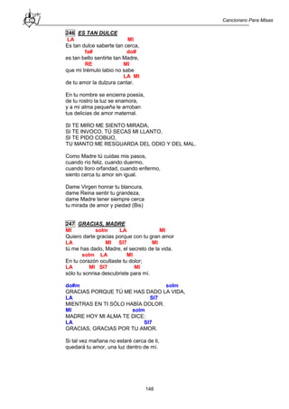 Cancionero Para Misas
148
246 ES TAN DULCE
LA MI
Es tan dulce saberte tan cerca,
fa# do#
es tan bello sentirte tan Madre,
RE MI
que mi trémulo labio no sabe
LA MI
de tu amor la dulzura cantar.
En tu nombre se encierra poesía,
de tu rostro la luz se enamora,
y a mi alma pequeña le arroban
tus delicias de amor maternal.
SI TE MIRO ME SIENTO MIRADA,
SI TE INVOCO, TÚ SECAS MI LLANTO,
SI TE PIDO COBIJO,
TU MANTO ME RESGUARDA DEL ODIO Y DEL MAL.
Como Madre tú cuidas mis pasos,
cuando río feliz, cuando duermo,
cuando lloro orfandad, cuando enfermo,
siento cerca tu amor sin igual.
Dame Virgen honrar tu blancura,
dame Reina sentir tu grandeza,
dame Madre tener siempre cerca
tu mirada de amor y piedad (Bis)
247 GRACIAS, MADRE
MI solm LA MI
Quiero darte gracias porque con tu gran amor
LA MI SI7 MI
tú me has dado, Madre, el secreto de la vida.
solm LA MI
En tu corazón ocultaste tu dolor;
LA MI SI7 MI
sólo tu sonrisa descubriste para mí.
do#m solm
GRACIAS PORQUE TÚ ME HAS DADO LA VIDA,
LA SI7
MIENTRAS EN TI SÓLO HABÍA DOLOR.
MI solm
MADRE HOY MI ALMA TE DICE:
LA SI7
GRACIAS, GRACIAS POR TU AMOR.
Si tal vez mañana no estaré cerca de ti,
quedará tu amor, una luz dentro de mí.
 