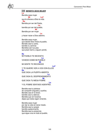 Cancionero Para Misas
149
248 BENDITA SEAS MUJER
La
Bendita seas mujer
Mi La7
que le ofreces a Dios la vida.
Re
Bendita por ser del Padre,
La
bendita por ser del pueblo.
Mi
Bendita por ser mujer
La
y hacer nacer a Dios adentro.
Bendita seas mujer,
que desde Dios miras al pueblo.
Bendito sea tu canto,
bendito tu caminar.
Benditos sen tus pies
que pisan barro y siguen yendo.
Re
MI PUEBLO TE NECESITA
La
VIVIEDO COMO MI PUEBLO
Mi
MI GENTE TE RECONOCE
La7
Y TE QUIERE VER A VOS CON ELLOS
Re
QUE SIGA LA PUERTA ABIERTA
La
QUE SIGA EL DESPRENDIMIENTO
Mi
QUE SIGA TU MESA POBRE
La
Y EL POBRE SENTADO ADENTRO.
Bendita sea tu pobreza
de compartir angustia y sueños.
Bendito sea el no tener,
bendito sea tu silencio.
Bendita que sin horarios
dejas que todos sigan viniendo.
Bendita seas mujer
por dar la vida sin tener miedo.
Bendita sea tu sangre
bendito padecimiento.
Bendita sea tu presencia
que sigue viva en todo el pueblo.
 