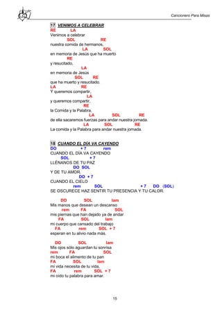 Cancionero Para Misas
15
17 VENIMOS A CELEBRAR
RE LA
Venimos a celebrar
SOL RE
nuestra comida de hermanos,
LA SOL
en memoria de Jesús que ha muerto
RE
y resucitado,
LA
en memoria de Jesús
SOL RE
que ha muerto y resucitado.
LA RE
Y queremos compartir,
LA
y queremos compartir,
RE
la Comida y la Palabra,
LA SOL RE
de ella sacaremos fuerzas para andar nuestra jornada.
LA SOL RE
La comida y la Palabra para andar nuestra jornada.
18 CUANDO EL DÍA VA CAYENDO
DO + 7 rem
CUANDO EL DÍA VA CAYENDO
SOL + 7
LLÉNANOS DE TU PAZ
DO SOL
Y DE TU AMOR.
DO + 7
CUANDO EL CIELO
rem SOL + 7 DO (SOL)
SE OSCURECE HAZ SENTIR TU PRESENCIA Y TU CALOR.
DO SOL lam
Mis manos que desean un descanso
rem FA SOL
mis piernas que han dejado ya de andar
FA SOL lam
mi cuerpo que cansado del trabajo
FA rem SOL + 7
esperan en tu alivio nada más.
DO SOL lam
Mis ojos sólo aguardan tu sonrisa
rem FA SOL
mi boca el alimento de tu pan
FA SOL lam
mi vida necesita de tu vida,
FA rem SOL + 7
mi oído tu palabra para amar.
 